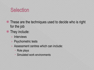These are the techniques used to decide who is right for the job They include: Interviews Psychometric tests Assessment centres which can include: Role plays Simulated work environments  