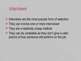 Interviews are the most popular form of selection They can involve one or more interviewer They are a relatively cheap method  They can be unreliable as they don’t give a valid picture of how someone will perform on the job  