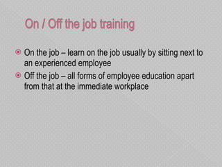 On the job – learn on the job usually by sitting next to an experienced employee Off the job – all forms of employee education apart from that at the immediate workplace 