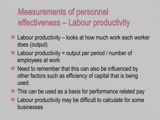 Labour productivity – looks at how much work each worker does (output)  Labour productivity = output per period / number of employees at work  Need to remember that this can also be influenced by other factors such as efficiency of capital that is being used.  This can be used as a basis for performance related pay  Labour productivity may be difficult to calculate for some businesses 