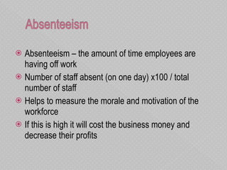 Absenteeism – the amount of time employees are having off work  Number of staff absent (on one day) x100 / total number of staff Helps to measure the morale and motivation of the workforce If this is high it will cost the business money and decrease their profits 