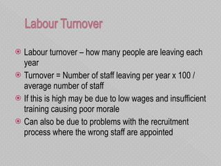 Labour turnover – how many people are leaving each year Turnover = Number of staff leaving per year x 100 / average number of staff If this is high may be due to low wages and insufficient training causing poor morale  Can also be due to problems with the recruitment process where the wrong staff are appointed 