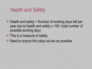Health and safety = Number of working days left per year due to health and safety x 100 / total number of possible working days This is a measure of safety Need to ensure this stays as low as possible  