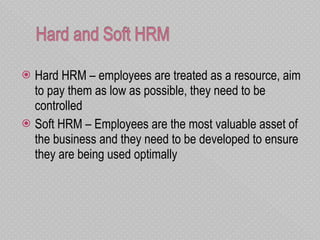 Hard HRM – employees are treated as a resource, aim to pay them as low as possible, they need to be controlled Soft HRM – Employees are the most valuable asset of the business and they need to be developed to ensure they are being used optimally  