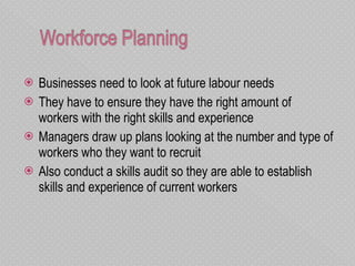 Businesses need to look at future labour needs They have to ensure they have the right amount of workers with the right skills and experience  Managers draw up plans looking at the number and type of workers who they want to recruit Also conduct a skills audit so they are able to establish skills and experience of current workers 