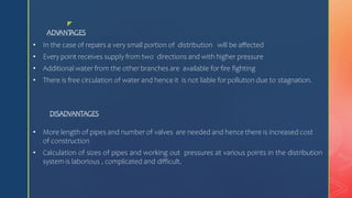 z
ADVANT
AGES
• In the case of repairs a very small portion of distribution will be affected
• Every point receives supply from two directions and with higher pressure
• Additional water from the other branches are available for fire fighting
• There is free circulation of water and hence it is not liable for pollution due to stagnation.
DISADVANTAGES
• More length of pipes and number of valves are needed and hence there is increased cost
of construction
• Calculation of sizes of pipes and working out pressures at various points in the distribution
system is laborious , complicated and difficult.
 