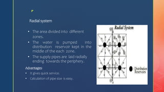 z
Radial system
• The area divided into different
zones.
• The water is pumped into
distribution reservoir kept in the
middle of the each zone.
• The supply pipes are laid radially
ending towards the periphery.
Advantages:
• It gives quick service.
• Calculation of pipe size is easy.
 