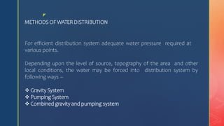 z
METHODS OF WATERDISTRIBUTION
For efficient distribution system adequate water pressure required at
various points.
Depending upon the level of source, topography of the area and other
local conditions, the water may be forced into distribution system by
following ways –
 Gravity System
 Pumping System
 Combined gravity and pumping system
 