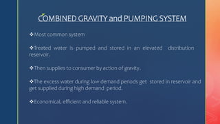 z
COMBINED GRAVITY and PUMPING SYSTEM
Most common system
Treated water is pumped and stored in an elevated distribution
reservoir.
Then supplies to consumer by action of gravity.
The excess water during low demand periods get stored in reservoir and
get supplied during high demand period.
Economical, efficient and reliable system.
 