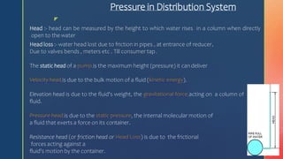 z
Pressure in Distribution System
Head :- head can be measured by the height to which water rises in a column when directly
open to the water
Head loss :- water head lost due to friction in pipes , at entrance of reducer,
Due to valves bends , meters etc . Till consumer tap.
The static head of a pump is the maximum height (pressure) it candeliver
Velocity head is due to the bulk motion of a fluid (kinetic energy).
Elevation head is due to the fluid's weight, the gravitational force acting on a column of
fluid.
Pressure head is due to the static pressure, the internal molecular motion of
a fluid that exerts a force on its container.
Resistance head (or friction head or Head Loss) is due to the frictional
forces acting against a
fluid's motion by the container.
 