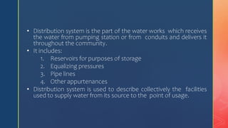 • Distribution system is the part of the water works which receives
the water from pumping station or from conduits and delivers it
throughout the community.
• It includes:
1. Reservoirs for purposes of storage
2. Equalizing pressures
3. Pipe lines
4. Other appurtenances
• Distribution system is used to describe collectively the facilities
used to supply water from its source to the point of usage.
 