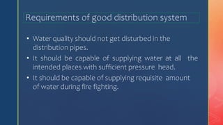 Requirements of good distribution system
• Water quality should not get disturbed in the
distribution pipes.
• It should be capable of supplying water at all the
intended places with sufficient pressure head.
• It should be capable of supplying requisite amount
of water during fire fighting.
 