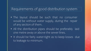 Requirements of good distribution system
• The layout should be such that no consumer
would be without water supply, during the repair
of any section of them.
• All the distribution pipes should be preferably laid
one metre away or above the sewer lines.
• It should be fairly water-tight as to keep losses due
to leakage to minimum.
 