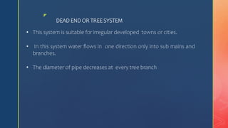 z
DEAD END OR TREE SYSTEM
• This system is suitable for irregular developed towns or cities.
• In this system water flows in one direction only into sub mains and
branches.
• The diameter of pipe decreases at every tree branch
 