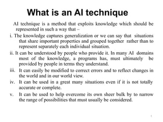 1
What is an AI technique
AI technique is a method that exploits knowledge which should be
represented in such a way that –
i. The knowledge captures generalization or we can say that situations
that share important properties and grouped together rather than to
represent separately each individual situation.
iii.
ii. It can be understood by people who provide it. In many AI domains
most of the knowledge, a programs has, must ultimately be
provided by people in terms they understand.
It can easily be modified to correct errors and to reflect changes in
the world and in our world view.
iv. It can be used in a great many situations even if it is not totally
accurate or complete.
v. It can be used to help overcome its own sheer bulk by to narrow
the range of possibilities that must usually be considered.
 
