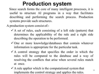 Production system
Since search forms the core of many intelligent processes, it is
useful to structure AI programs in a way that facilitates
describing and performing the search process. Production
systems provide such structures.
A production system consist of:-
 A set of rules, each consisting of a left side (pattern) that
determines the applicability of the rule and a right side
describing the operation to be performed.
 One or more knowledge/databases that contain whatever
information is appropriate for the particular task.
 A control strategy that specifies the order in which the
rules will be compared to the database and a way of
resolving the conflicts that arise when several rules match
at once.
 A rule applier which is the computational system that
implements the control strategy and applies the rules.
96
 