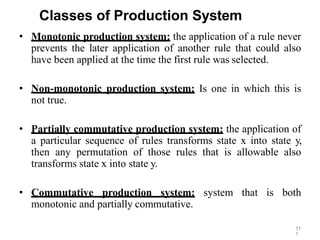 11
1
Classes of Production System
• Monotonic production system: the application of a rule never
prevents the later application of another rule that could also
have been applied at the time the first rule was selected.
• Non-monotonic production system: Is one in which this is
not true.
• Partially commutative production system: the application of
a particular sequence of rules transforms state x into state y,
then any permutation of those rules that is allowable also
transforms state x into state y.
• Commutative production system: system that is both
monotonic and partially commutative.
 