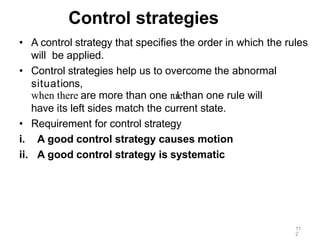 11
2
Control strategies
• A control strategy that specifies the order in which the rules
will be applied.
• Control strategies help us to overcome the abnormal
situations,
when there are more than one rulethan one rule will
have its left sides match the current state.
• Requirement for control strategy
i. A good control strategy causes motion
ii. A good control strategy is systematic
 
