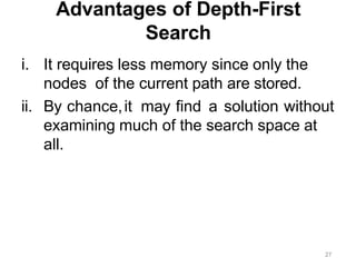 27
Advantages of Depth-First
Search
i. It requires less memory since only the
nodes of the current path are stored.
ii. By chance,it may find a solution without
examining much of the search space at
all.
 