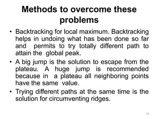53
Methods to overcome these
problems
• Backtracking for local maximum. Backtracking
helps in undoing what has been done so far
and permits to try totally different path to
attain the global peak.
• A big jump is the solution to escape from the
plateau. A huge jump is recommended
because in a plateau all neighboring points
have the same value.
• Trying different paths at the same time is the
solution for circumventing ridges.
 