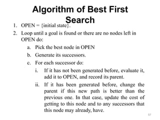 57
Algorithm of Best First
Search
1. OPEN = {initial state}.
2. Loop until a goal is found or there are no nodes left in
OPEN do:
a. Pick the best node in OPEN
b. Generate its successors.
c. For each successor do:
i. If it has not been generated before, evaluate it,
add it to OPEN, and record its parent.
ii. If it has been generated before, change the
parent if this new path is better than the
previous one. In that case, update the cost of
getting to this node and to any successors that
this node may already, have.
 