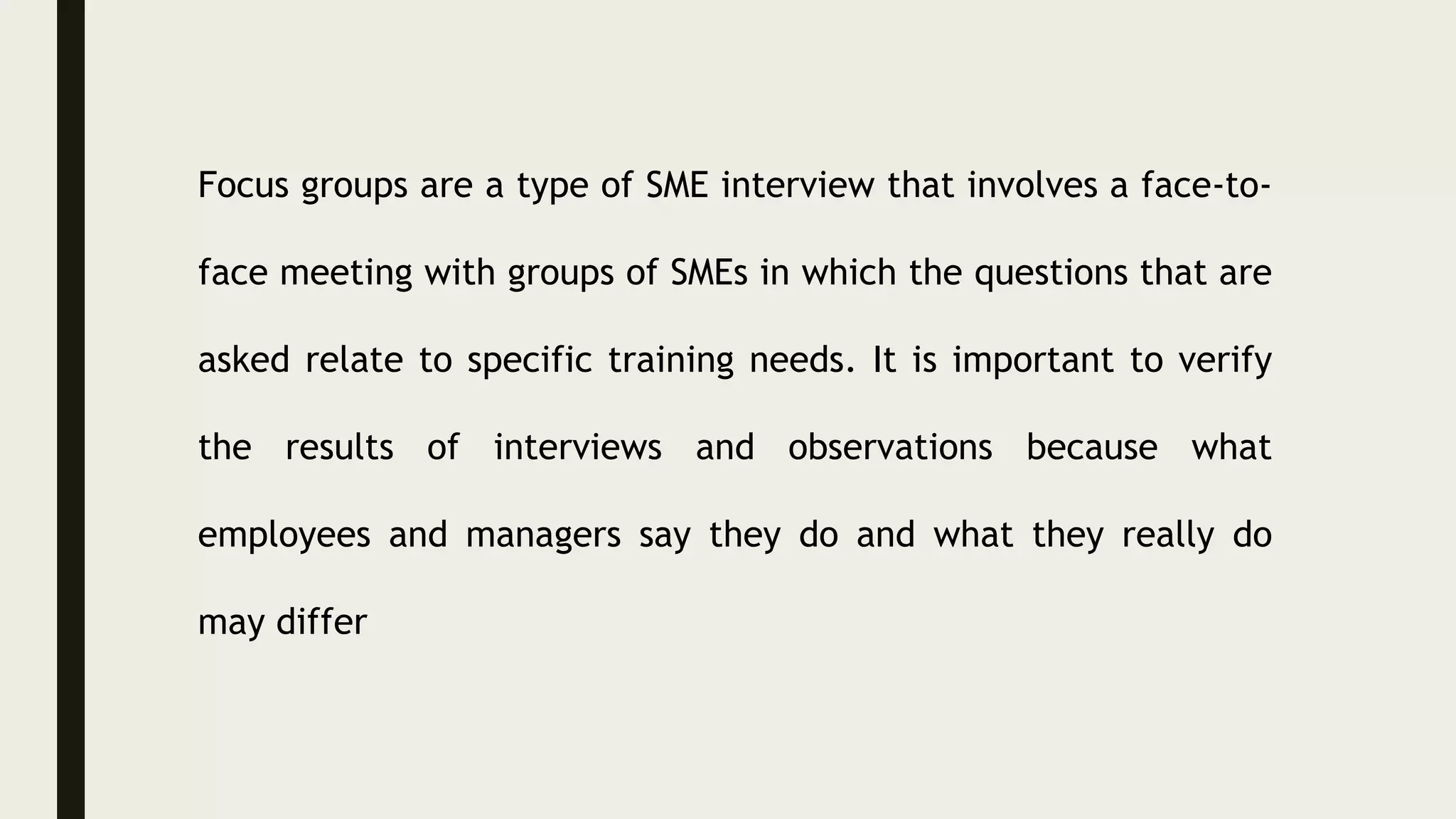 Focus groups are a type of SME interview that involves a face-to-
face meeting with groups of SMEs in which the questions that are
asked relate to specific training needs. It is important to verify
the results of interviews and observations because what
employees and managers say they do and what they really do
may differ
 