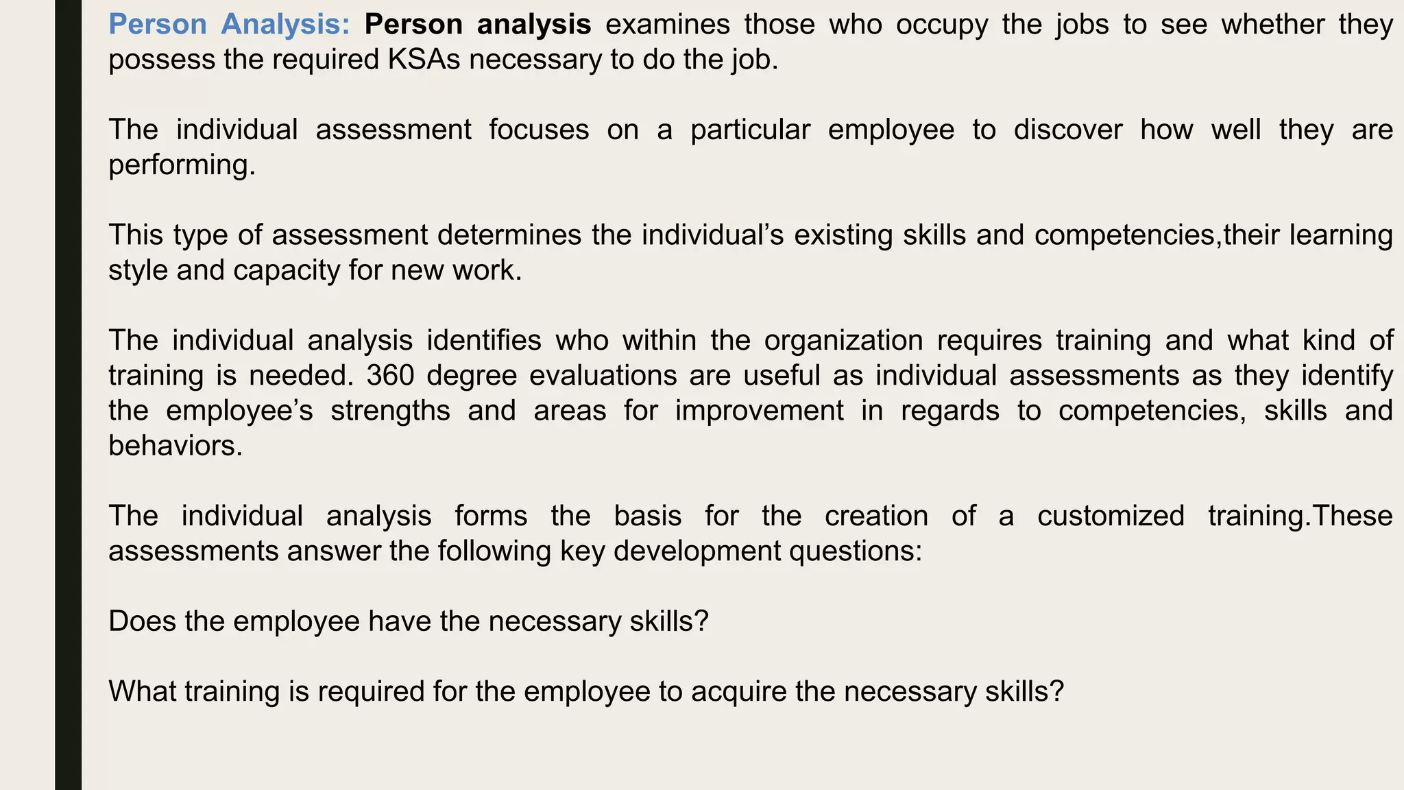 Person Analysis: Person analysis examines those who occupy the jobs to see whether they
possess the required KSAs necessary to do the job.
The individual assessment focuses on a particular employee to discover how well they are
performing.
This type of assessment determines the individual’s existing skills and competencies,their learning
style and capacity for new work.
The individual analysis identifies who within the organization requires training and what kind of
training is needed. 360 degree evaluations are useful as individual assessments as they identify
the employee’s strengths and areas for improvement in regards to competencies, skills and
behaviors.
The individual analysis forms the basis for the creation of a customized training.These
assessments answer the following key development questions:
Does the employee have the necessary skills?
What training is required for the employee to acquire the necessary skills?
 