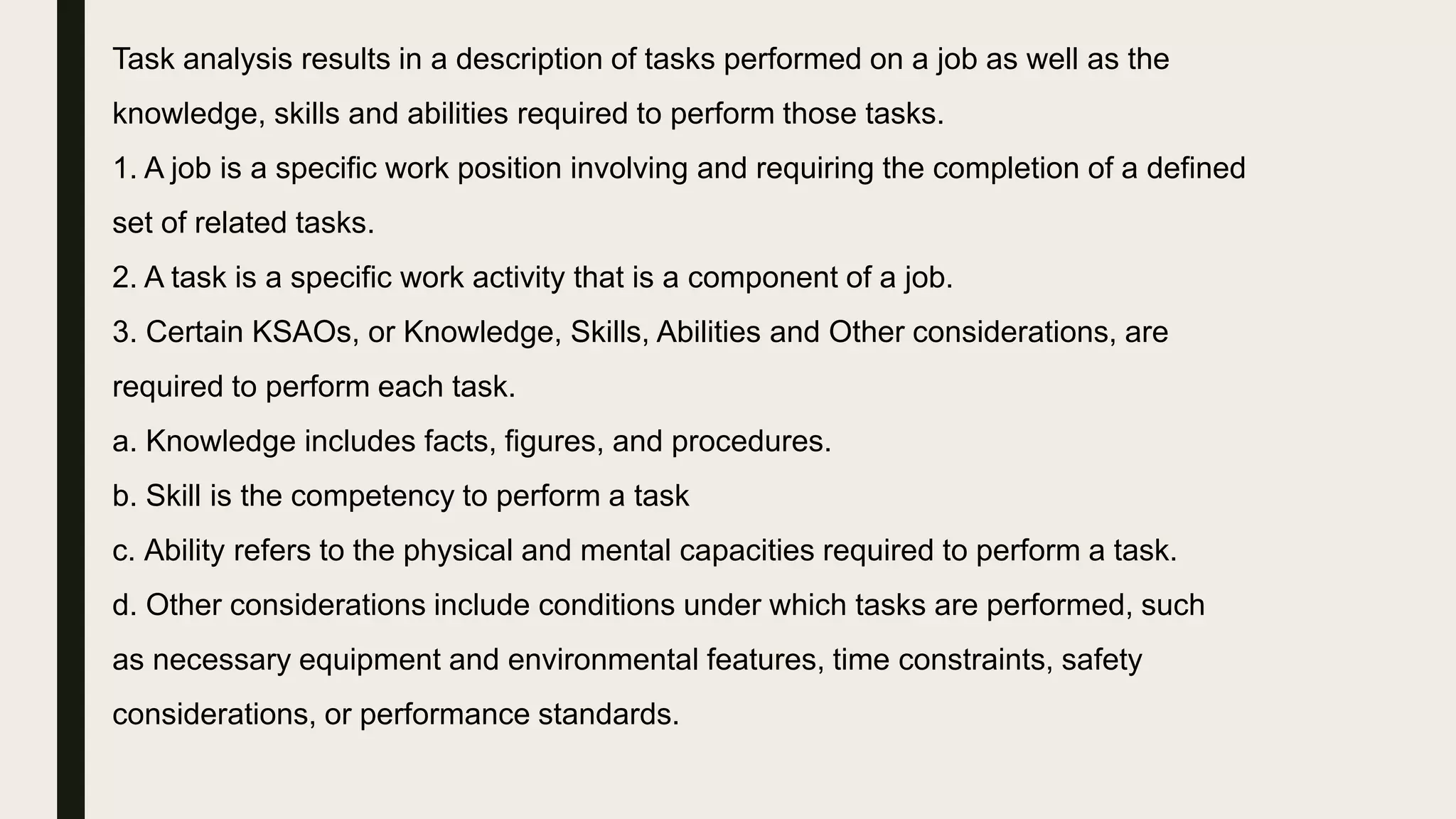 Task analysis results in a description of tasks performed on a job as well as the
knowledge, skills and abilities required to perform those tasks.
1. A job is a specific work position involving and requiring the completion of a defined
set of related tasks.
2. A task is a specific work activity that is a component of a job.
3. Certain KSAOs, or Knowledge, Skills, Abilities and Other considerations, are
required to perform each task.
a. Knowledge includes facts, figures, and procedures.
b. Skill is the competency to perform a task
c. Ability refers to the physical and mental capacities required to perform a task.
d. Other considerations include conditions under which tasks are performed, such
as necessary equipment and environmental features, time constraints, safety
considerations, or performance standards.
 