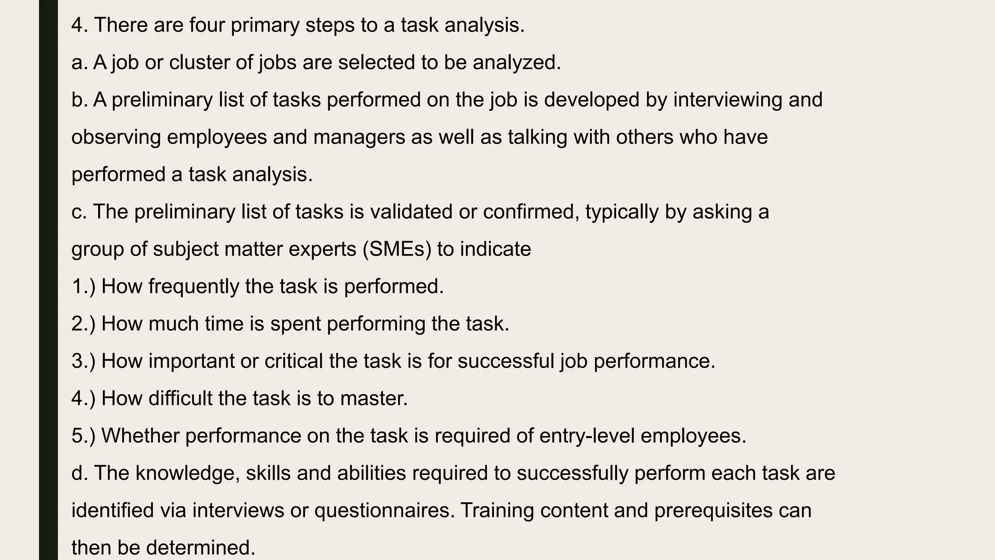 4. There are four primary steps to a task analysis.
a. A job or cluster of jobs are selected to be analyzed.
b. A preliminary list of tasks performed on the job is developed by interviewing and
observing employees and managers as well as talking with others who have
performed a task analysis.
c. The preliminary list of tasks is validated or confirmed, typically by asking a
group of subject matter experts (SMEs) to indicate
1.) How frequently the task is performed.
2.) How much time is spent performing the task.
3.) How important or critical the task is for successful job performance.
4.) How difficult the task is to master.
5.) Whether performance on the task is required of entry-level employees.
d. The knowledge, skills and abilities required to successfully perform each task are
identified via interviews or questionnaires. Training content and prerequisites can
then be determined.
 