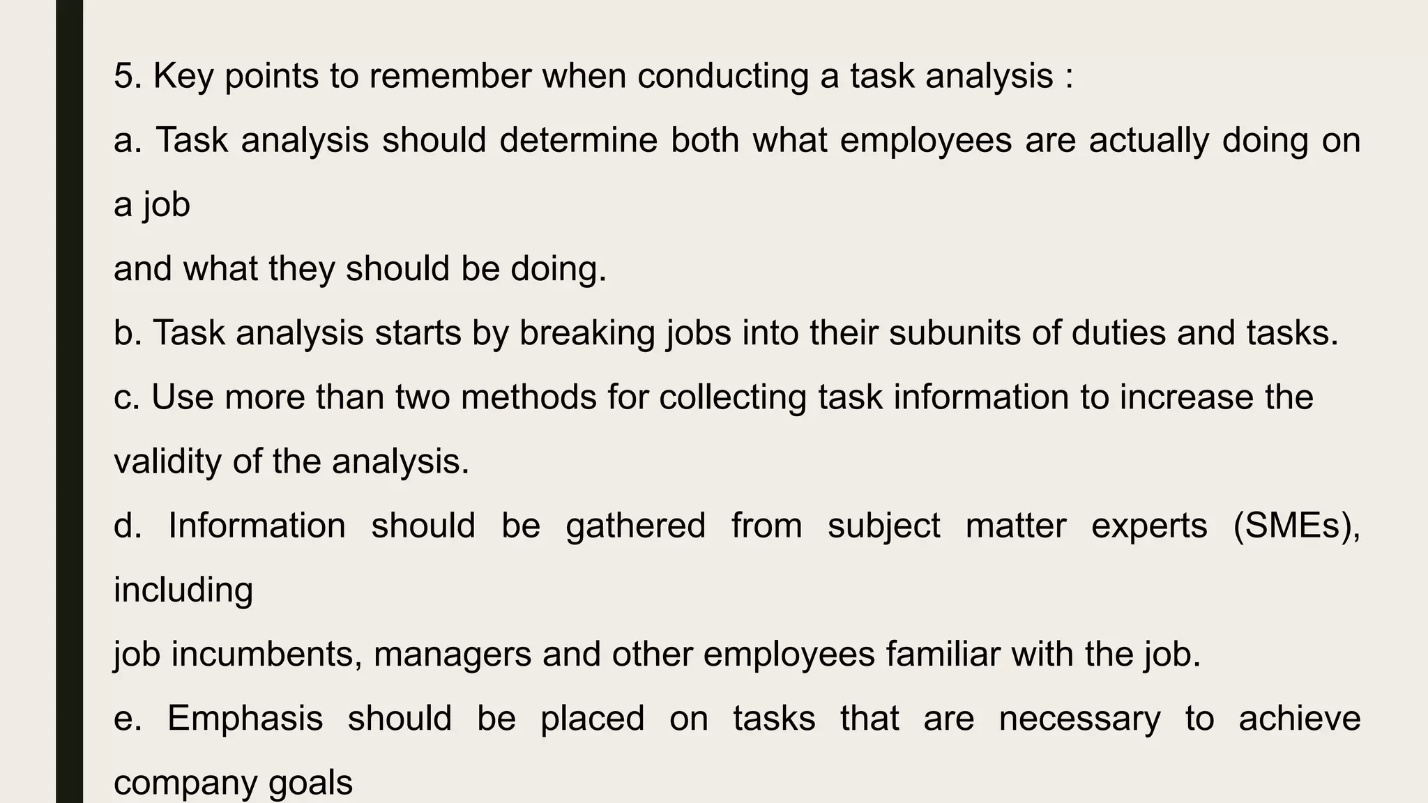 5. Key points to remember when conducting a task analysis :
a. Task analysis should determine both what employees are actually doing on
a job
and what they should be doing.
b. Task analysis starts by breaking jobs into their subunits of duties and tasks.
c. Use more than two methods for collecting task information to increase the
validity of the analysis.
d. Information should be gathered from subject matter experts (SMEs),
including
job incumbents, managers and other employees familiar with the job.
e. Emphasis should be placed on tasks that are necessary to achieve
company goals
 