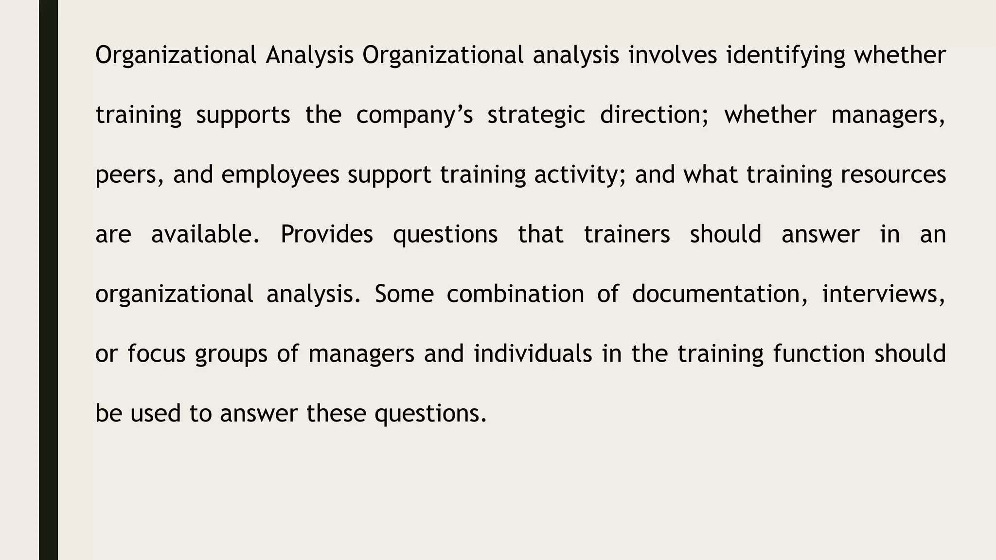 Organizational Analysis Organizational analysis involves identifying whether
training supports the company’s strategic direction; whether managers,
peers, and employees support training activity; and what training resources
are available. Provides questions that trainers should answer in an
organizational analysis. Some combination of documentation, interviews,
or focus groups of managers and individuals in the training function should
be used to answer these questions.
 