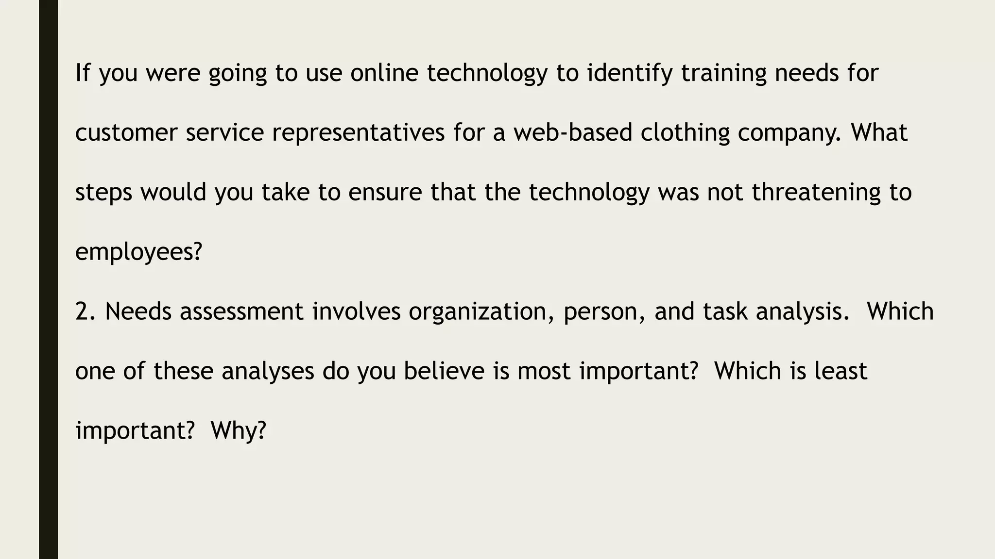 If you were going to use online technology to identify training needs for
customer service representatives for a web-based clothing company. What
steps would you take to ensure that the technology was not threatening to
employees?
2. Needs assessment involves organization, person, and task analysis. Which
one of these analyses do you believe is most important? Which is least
important? Why?
 