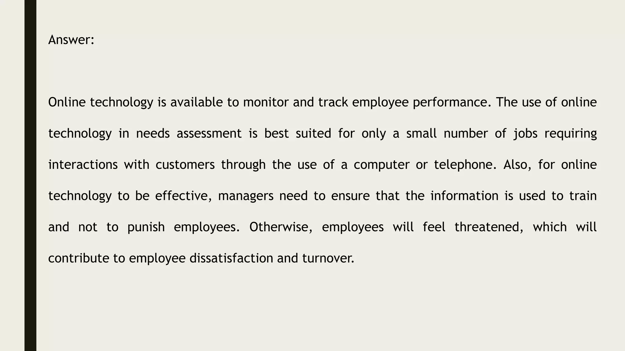 Answer:
Online technology is available to monitor and track employee performance. The use of online
technology in needs assessment is best suited for only a small number of jobs requiring
interactions with customers through the use of a computer or telephone. Also, for online
technology to be effective, managers need to ensure that the information is used to train
and not to punish employees. Otherwise, employees will feel threatened, which will
contribute to employee dissatisfaction and turnover.
 
