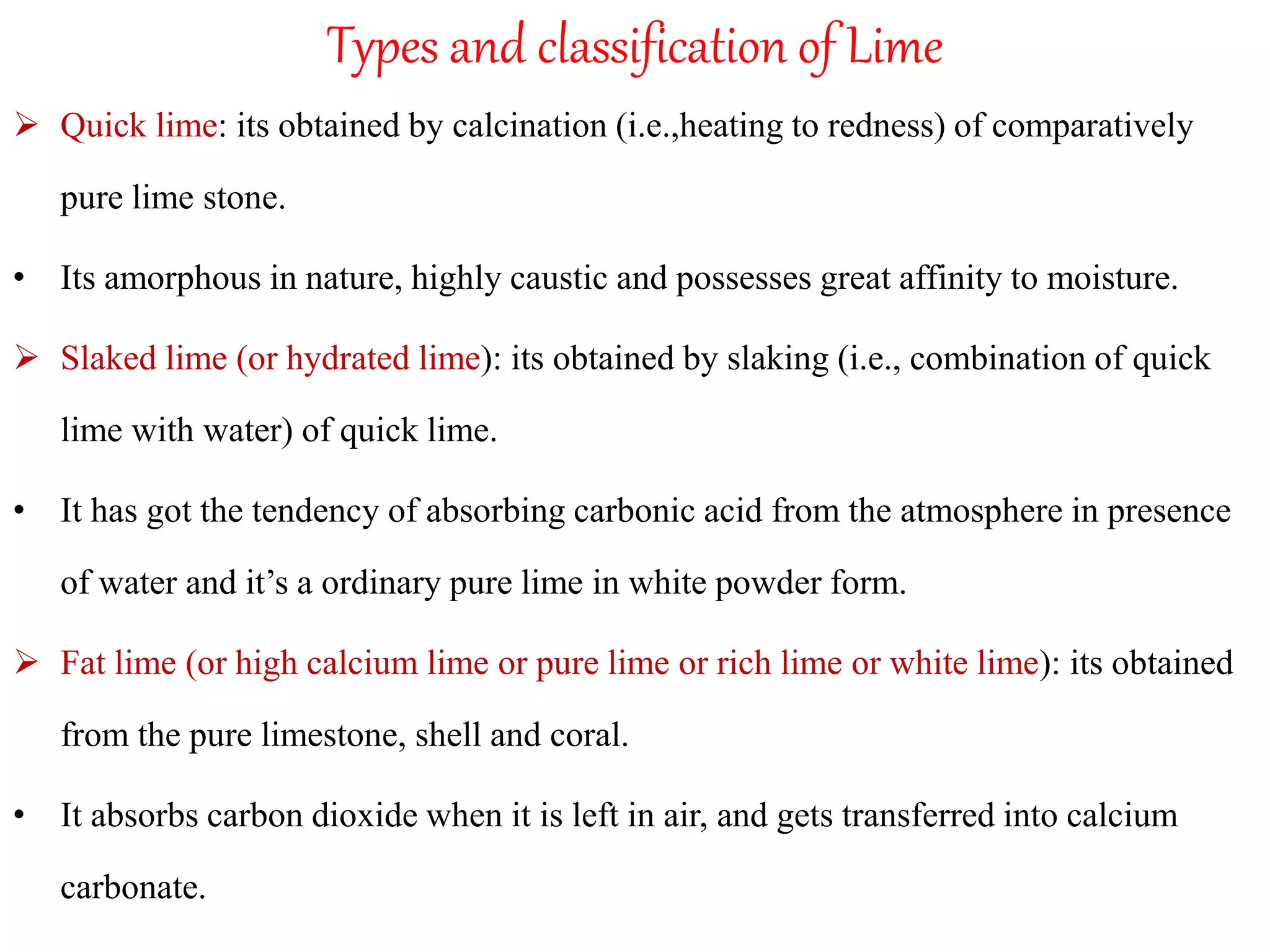 Types and classification of Lime
 Quick lime: its obtained by calcination (i.e.,heating to redness) of comparatively
pure lime stone.
• Its amorphous in nature, highly caustic and possesses great affinity to moisture.
 Slaked lime (or hydrated lime): its obtained by slaking (i.e., combination of quick
lime with water) of quick lime.
• It has got the tendency of absorbing carbonic acid from the atmosphere in presence
of water and it’s a ordinary pure lime in white powder form.
 Fat lime (or high calcium lime or pure lime or rich lime or white lime): its obtained
from the pure limestone, shell and coral.
• It absorbs carbon dioxide when it is left in air, and gets transferred into calcium
carbonate.
 