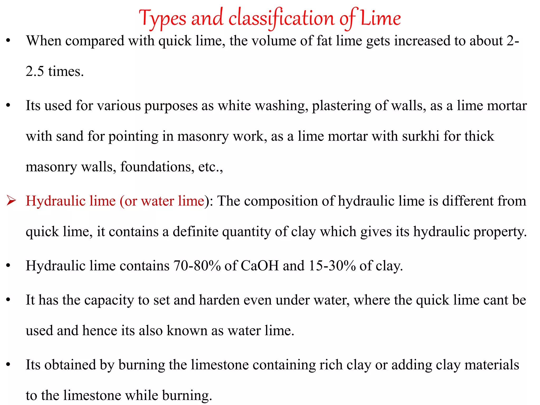 Types and classification of Lime
• When compared with quick lime, the volume of fat lime gets increased to about 2-
2.5 times.
• Its used for various purposes as white washing, plastering of walls, as a lime mortar
with sand for pointing in masonry work, as a lime mortar with surkhi for thick
masonry walls, foundations, etc.,
 Hydraulic lime (or water lime): The composition of hydraulic lime is different from
quick lime, it contains a definite quantity of clay which gives its hydraulic property.
• Hydraulic lime contains 70-80% of CaOH and 15-30% of clay.
• It has the capacity to set and harden even under water, where the quick lime cant be
used and hence its also known as water lime.
• Its obtained by burning the limestone containing rich clay or adding clay materials
to the limestone while burning.
 