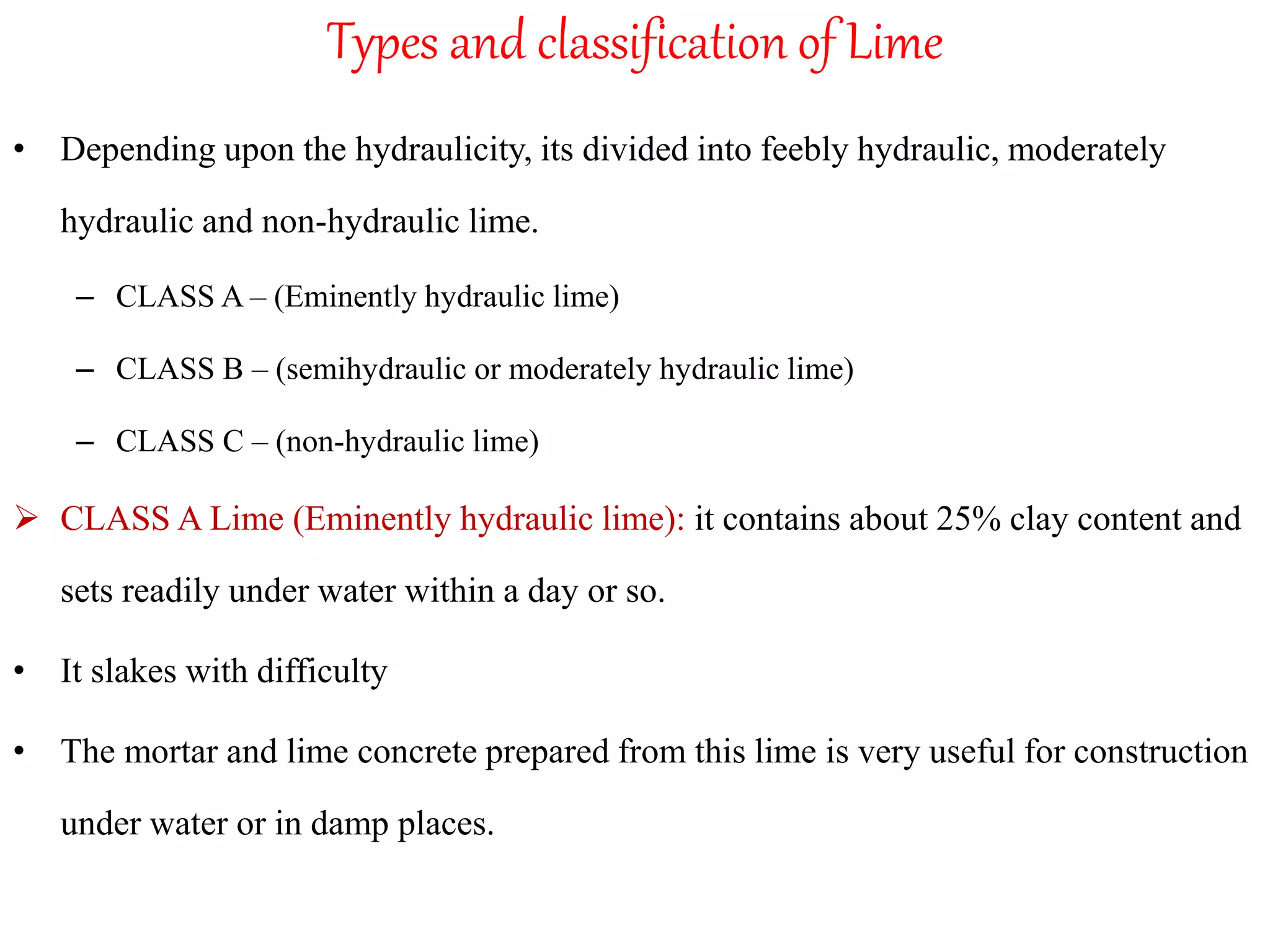 Types and classification of Lime
• Depending upon the hydraulicity, its divided into feebly hydraulic, moderately
hydraulic and non-hydraulic lime.
– CLASS A – (Eminently hydraulic lime)
– CLASS B – (semihydraulic or moderately hydraulic lime)
– CLASS C – (non-hydraulic lime)
 CLASS A Lime (Eminently hydraulic lime): it contains about 25% clay content and
sets readily under water within a day or so.
• It slakes with difficulty
• The mortar and lime concrete prepared from this lime is very useful for construction
under water or in damp places.
 