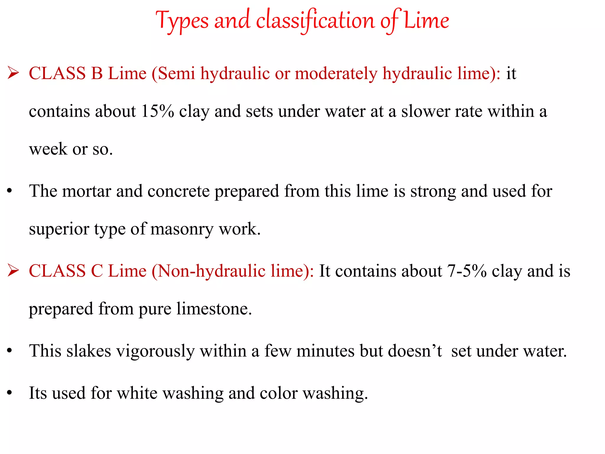 Types and classification of Lime
 CLASS B Lime (Semi hydraulic or moderately hydraulic lime): it
contains about 15% clay and sets under water at a slower rate within a
week or so.
• The mortar and concrete prepared from this lime is strong and used for
superior type of masonry work.
 CLASS C Lime (Non-hydraulic lime): It contains about 7-5% clay and is
prepared from pure limestone.
• This slakes vigorously within a few minutes but doesn’t set under water.
• Its used for white washing and color washing.
 