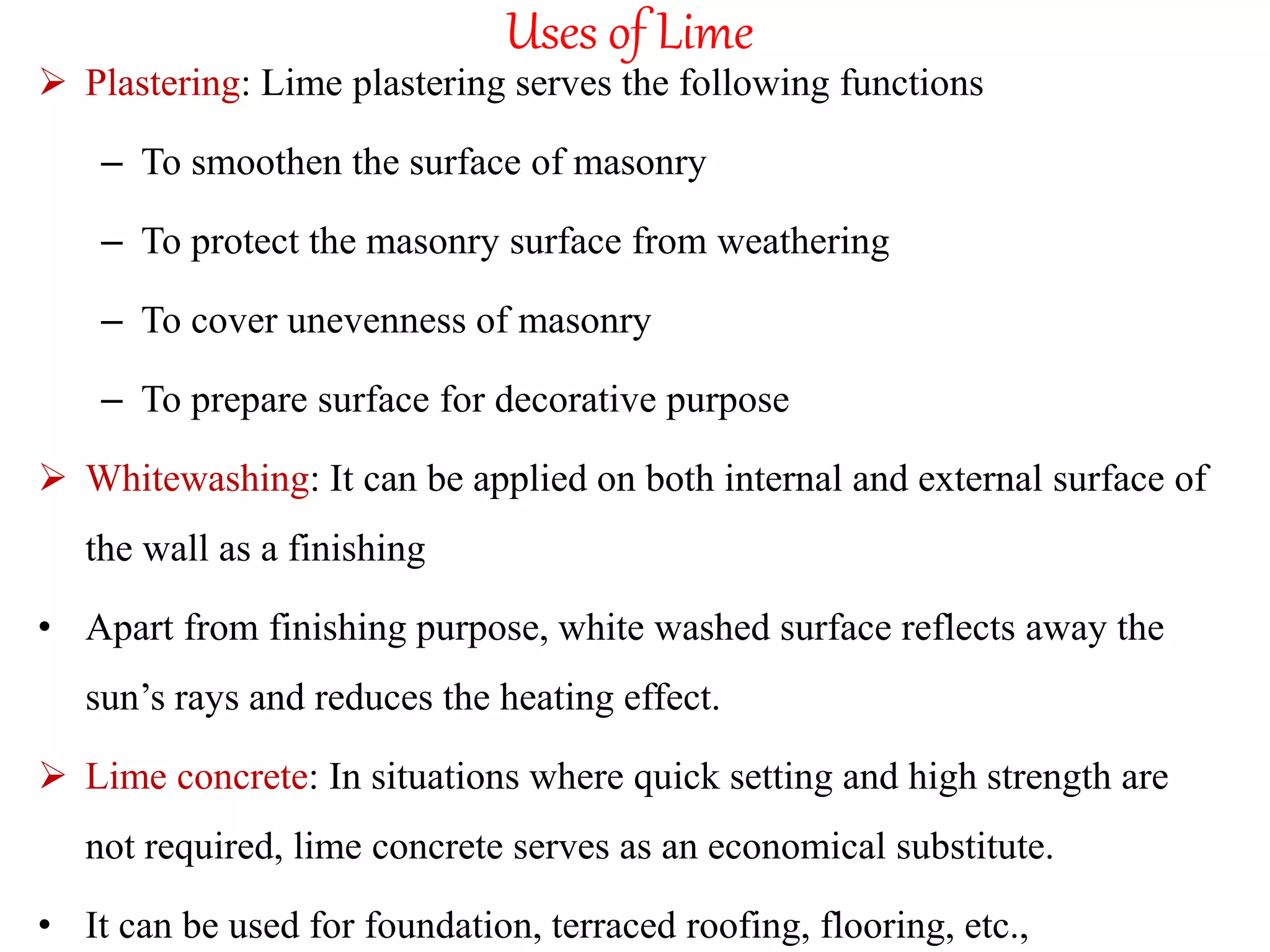 Uses of Lime
 Plastering: Lime plastering serves the following functions
– To smoothen the surface of masonry
– To protect the masonry surface from weathering
– To cover unevenness of masonry
– To prepare surface for decorative purpose
 Whitewashing: It can be applied on both internal and external surface of
the wall as a finishing
• Apart from finishing purpose, white washed surface reflects away the
sun’s rays and reduces the heating effect.
 Lime concrete: In situations where quick setting and high strength are
not required, lime concrete serves as an economical substitute.
• It can be used for foundation, terraced roofing, flooring, etc.,
 