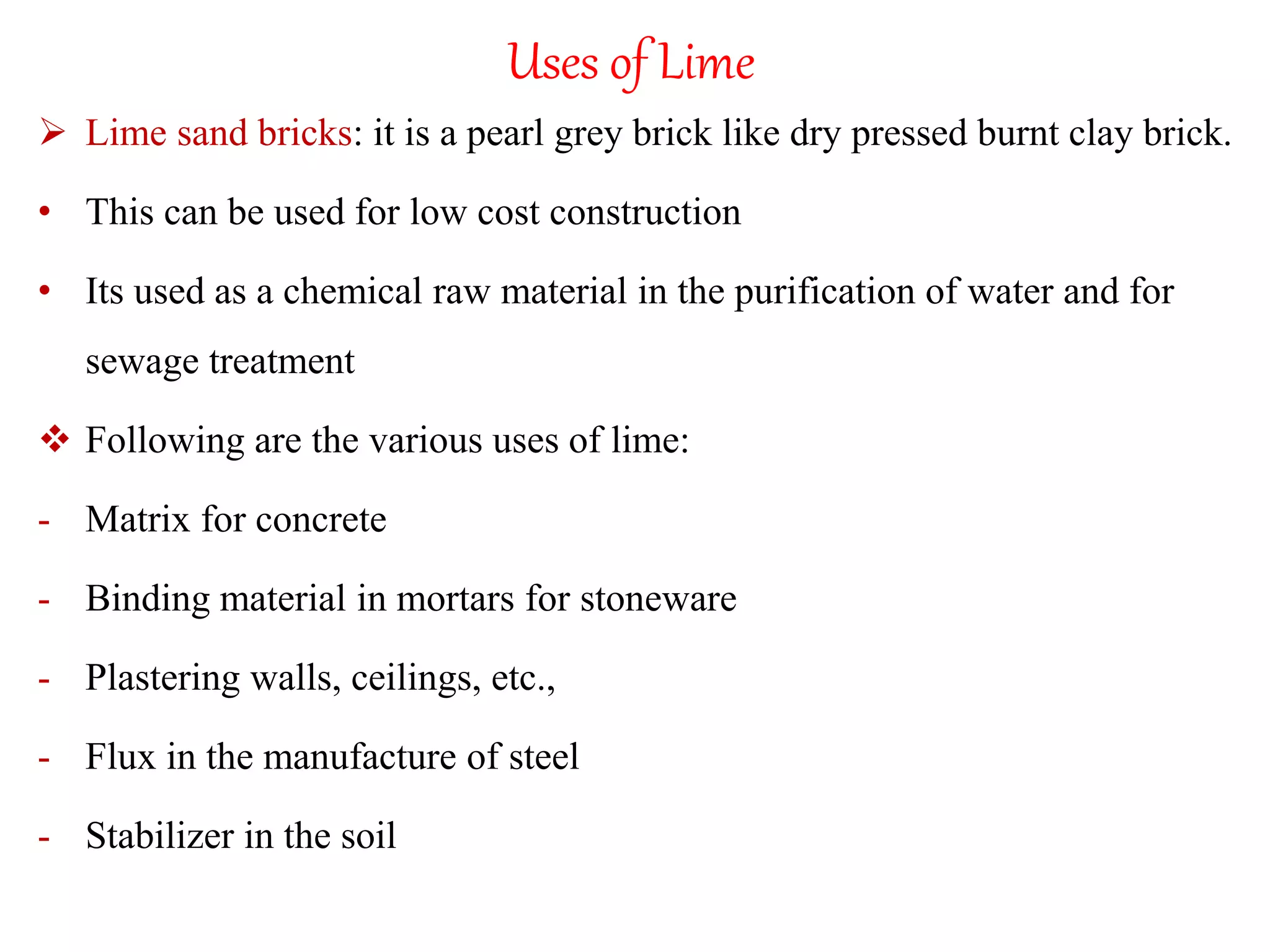 Uses of Lime
 Lime sand bricks: it is a pearl grey brick like dry pressed burnt clay brick.
• This can be used for low cost construction
• Its used as a chemical raw material in the purification of water and for
sewage treatment
 Following are the various uses of lime:
- Matrix for concrete
- Binding material in mortars for stoneware
- Plastering walls, ceilings, etc.,
- Flux in the manufacture of steel
- Stabilizer in the soil
 