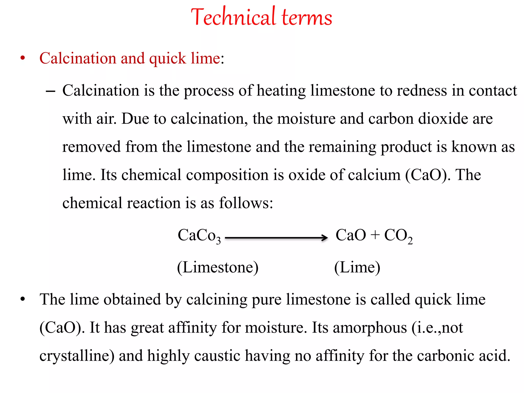 Technical terms
• Calcination and quick lime:
– Calcination is the process of heating limestone to redness in contact
with air. Due to calcination, the moisture and carbon dioxide are
removed from the limestone and the remaining product is known as
lime. Its chemical composition is oxide of calcium (CaO). The
chemical reaction is as follows:
CaCo3 CaO + CO2
(Limestone) (Lime)
• The lime obtained by calcining pure limestone is called quick lime
(CaO). It has great affinity for moisture. Its amorphous (i.e.,not
crystalline) and highly caustic having no affinity for the carbonic acid.
 