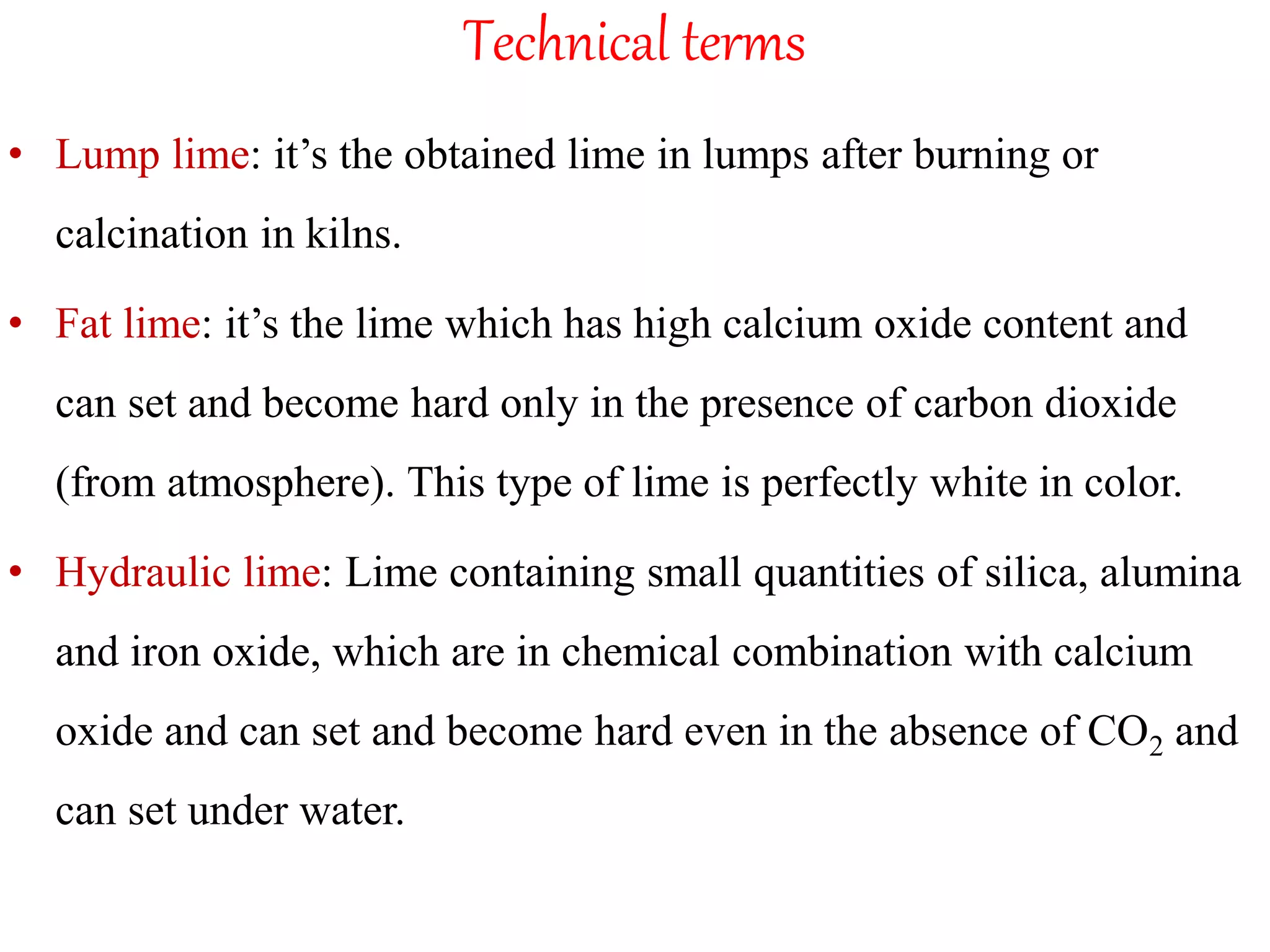 Technical terms
• Lump lime: it’s the obtained lime in lumps after burning or
calcination in kilns.
• Fat lime: it’s the lime which has high calcium oxide content and
can set and become hard only in the presence of carbon dioxide
(from atmosphere). This type of lime is perfectly white in color.
• Hydraulic lime: Lime containing small quantities of silica, alumina
and iron oxide, which are in chemical combination with calcium
oxide and can set and become hard even in the absence of CO2 and
can set under water.
 