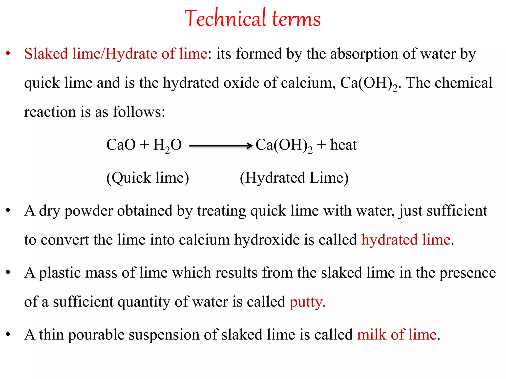 Technical terms
• Slaked lime/Hydrate of lime: its formed by the absorption of water by
quick lime and is the hydrated oxide of calcium, Ca(OH)2. The chemical
reaction is as follows:
CaO + H2O Ca(OH)2 + heat
(Quick lime) (Hydrated Lime)
• A dry powder obtained by treating quick lime with water, just sufficient
to convert the lime into calcium hydroxide is called hydrated lime.
• A plastic mass of lime which results from the slaked lime in the presence
of a sufficient quantity of water is called putty.
• A thin pourable suspension of slaked lime is called milk of lime.
 