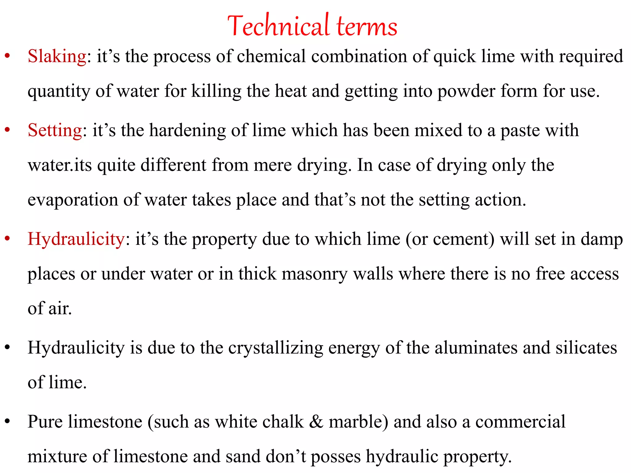Technical terms
• Slaking: it’s the process of chemical combination of quick lime with required
quantity of water for killing the heat and getting into powder form for use.
• Setting: it’s the hardening of lime which has been mixed to a paste with
water.its quite different from mere drying. In case of drying only the
evaporation of water takes place and that’s not the setting action.
• Hydraulicity: it’s the property due to which lime (or cement) will set in damp
places or under water or in thick masonry walls where there is no free access
of air.
• Hydraulicity is due to the crystallizing energy of the aluminates and silicates
of lime.
• Pure limestone (such as white chalk & marble) and also a commercial
mixture of limestone and sand don’t posses hydraulic property.
 