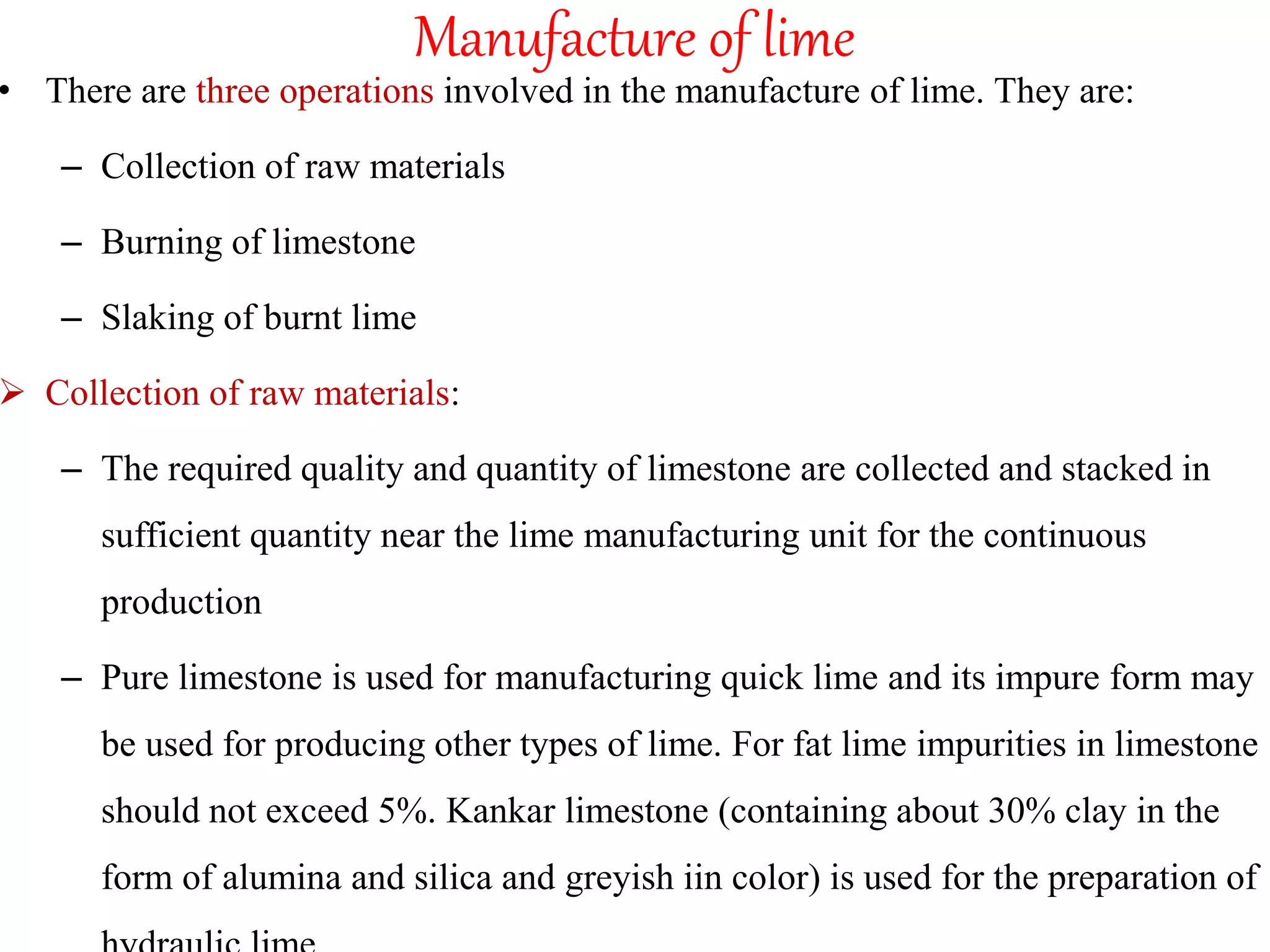 Manufacture of lime
• There are three operations involved in the manufacture of lime. They are:
– Collection of raw materials
– Burning of limestone
– Slaking of burnt lime
 Collection of raw materials:
– The required quality and quantity of limestone are collected and stacked in
sufficient quantity near the lime manufacturing unit for the continuous
production
– Pure limestone is used for manufacturing quick lime and its impure form may
be used for producing other types of lime. For fat lime impurities in limestone
should not exceed 5%. Kankar limestone (containing about 30% clay in the
form of alumina and silica and greyish iin color) is used for the preparation of
 