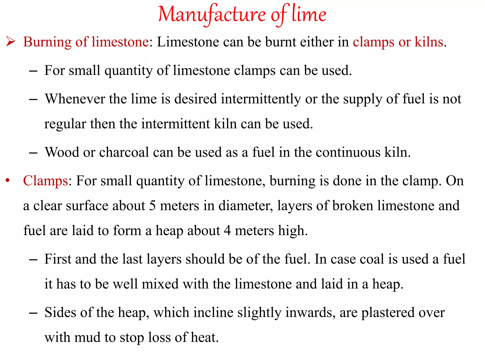 Manufacture of lime
 Burning of limestone: Limestone can be burnt either in clamps or kilns.
– For small quantity of limestone clamps can be used.
– Whenever the lime is desired intermittently or the supply of fuel is not
regular then the intermittent kiln can be used.
– Wood or charcoal can be used as a fuel in the continuous kiln.
• Clamps: For small quantity of limestone, burning is done in the clamp. On
a clear surface about 5 meters in diameter, layers of broken limestone and
fuel are laid to form a heap about 4 meters high.
– First and the last layers should be of the fuel. In case coal is used a fuel
it has to be well mixed with the limestone and laid in a heap.
– Sides of the heap, which incline slightly inwards, are plastered over
with mud to stop loss of heat.
 