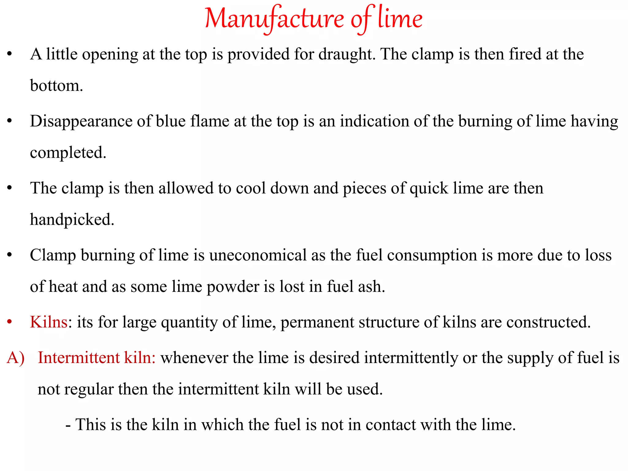 Manufacture of lime
• A little opening at the top is provided for draught. The clamp is then fired at the
bottom.
• Disappearance of blue flame at the top is an indication of the burning of lime having
completed.
• The clamp is then allowed to cool down and pieces of quick lime are then
handpicked.
• Clamp burning of lime is uneconomical as the fuel consumption is more due to loss
of heat and as some lime powder is lost in fuel ash.
• Kilns: its for large quantity of lime, permanent structure of kilns are constructed.
A) Intermittent kiln: whenever the lime is desired intermittently or the supply of fuel is
not regular then the intermittent kiln will be used.
- This is the kiln in which the fuel is not in contact with the lime.
 