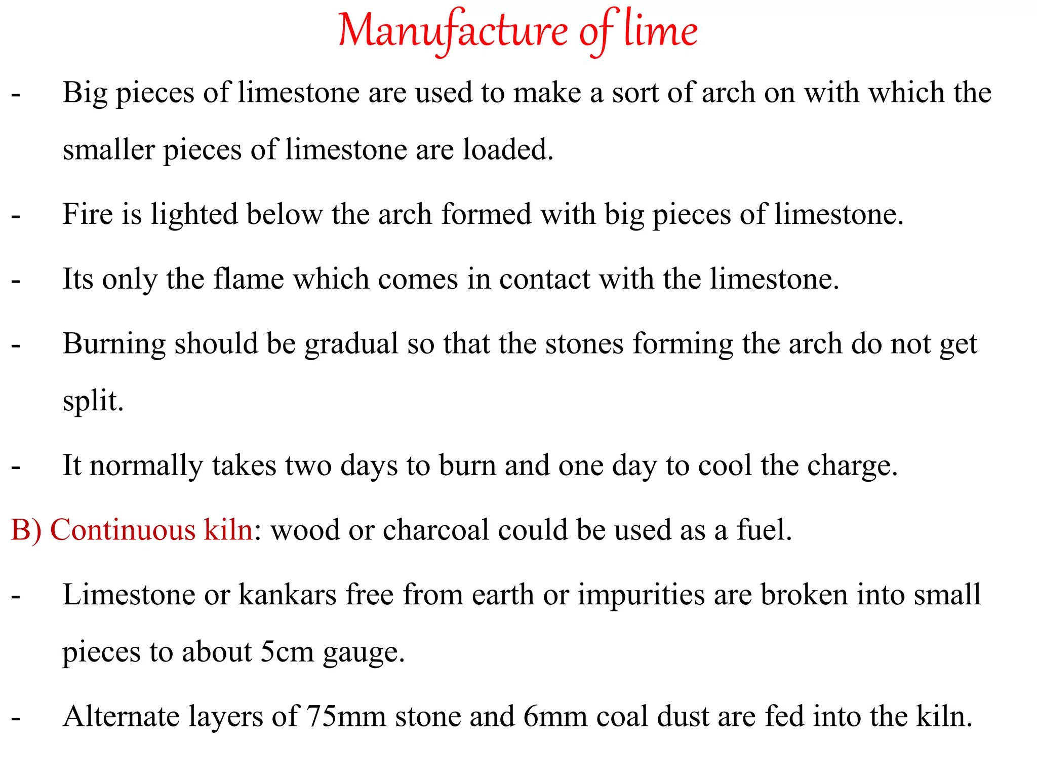 Manufacture of lime
- Big pieces of limestone are used to make a sort of arch on with which the
smaller pieces of limestone are loaded.
- Fire is lighted below the arch formed with big pieces of limestone.
- Its only the flame which comes in contact with the limestone.
- Burning should be gradual so that the stones forming the arch do not get
split.
- It normally takes two days to burn and one day to cool the charge.
B) Continuous kiln: wood or charcoal could be used as a fuel.
- Limestone or kankars free from earth or impurities are broken into small
pieces to about 5cm gauge.
- Alternate layers of 75mm stone and 6mm coal dust are fed into the kiln.
 