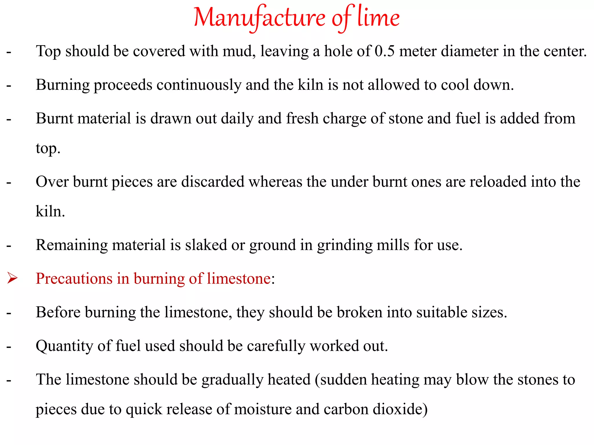 Manufacture of lime
- Top should be covered with mud, leaving a hole of 0.5 meter diameter in the center.
- Burning proceeds continuously and the kiln is not allowed to cool down.
- Burnt material is drawn out daily and fresh charge of stone and fuel is added from
top.
- Over burnt pieces are discarded whereas the under burnt ones are reloaded into the
kiln.
- Remaining material is slaked or ground in grinding mills for use.
 Precautions in burning of limestone:
- Before burning the limestone, they should be broken into suitable sizes.
- Quantity of fuel used should be carefully worked out.
- The limestone should be gradually heated (sudden heating may blow the stones to
pieces due to quick release of moisture and carbon dioxide)
 