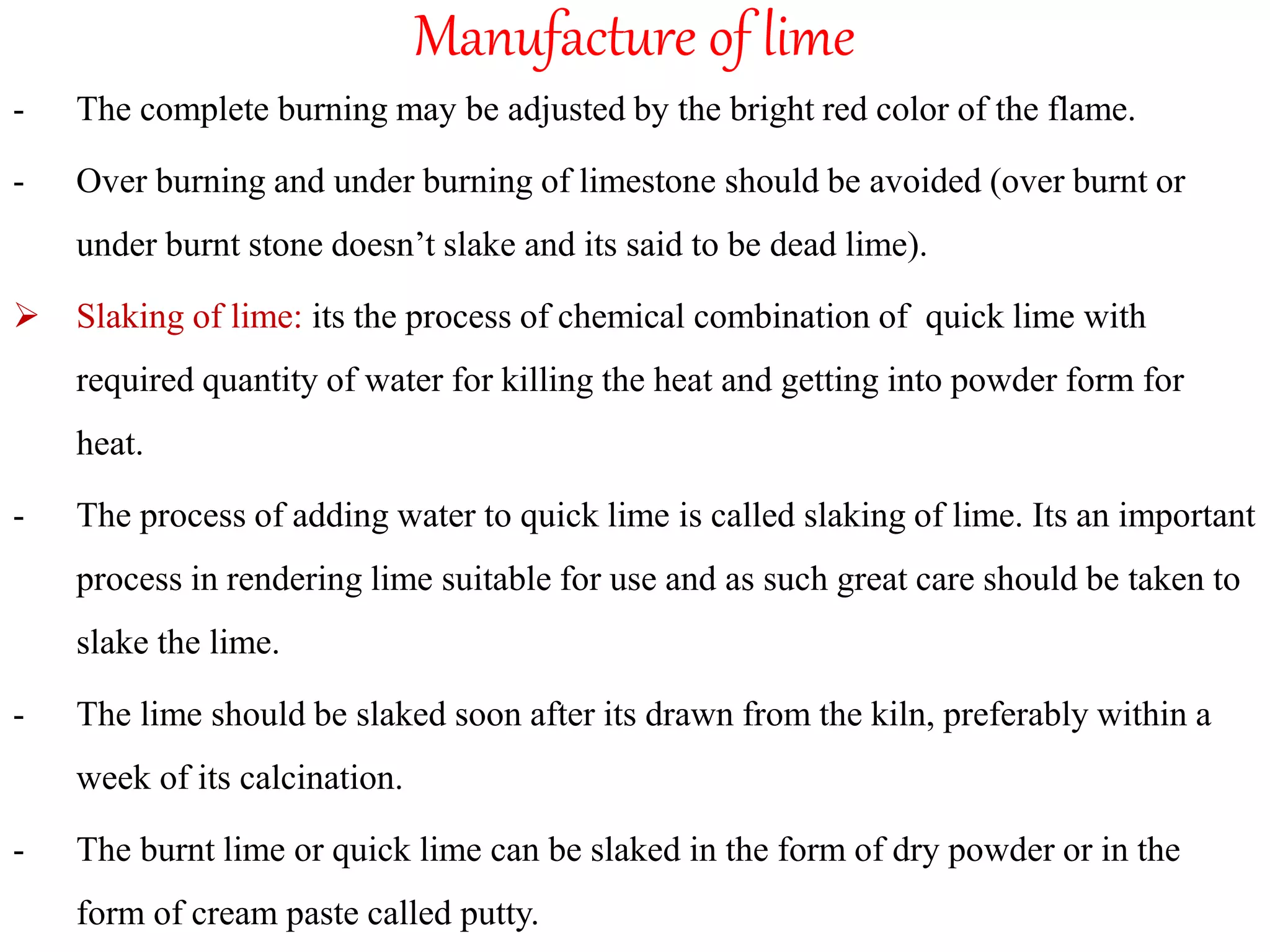 Manufacture of lime
- The complete burning may be adjusted by the bright red color of the flame.
- Over burning and under burning of limestone should be avoided (over burnt or
under burnt stone doesn’t slake and its said to be dead lime).
 Slaking of lime: its the process of chemical combination of quick lime with
required quantity of water for killing the heat and getting into powder form for
heat.
- The process of adding water to quick lime is called slaking of lime. Its an important
process in rendering lime suitable for use and as such great care should be taken to
slake the lime.
- The lime should be slaked soon after its drawn from the kiln, preferably within a
week of its calcination.
- The burnt lime or quick lime can be slaked in the form of dry powder or in the
form of cream paste called putty.
 