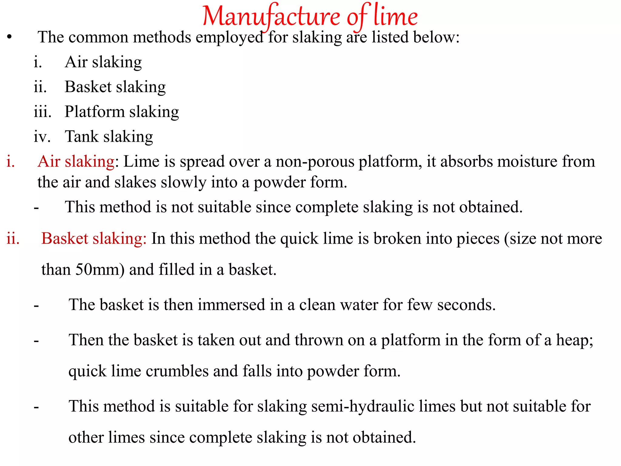 Manufacture of lime
• The common methods employed for slaking are listed below:
i. Air slaking
ii. Basket slaking
iii. Platform slaking
iv. Tank slaking
i. Air slaking: Lime is spread over a non-porous platform, it absorbs moisture from
the air and slakes slowly into a powder form.
- This method is not suitable since complete slaking is not obtained.
ii. Basket slaking: In this method the quick lime is broken into pieces (size not more
than 50mm) and filled in a basket.
- The basket is then immersed in a clean water for few seconds.
- Then the basket is taken out and thrown on a platform in the form of a heap;
quick lime crumbles and falls into powder form.
- This method is suitable for slaking semi-hydraulic limes but not suitable for
other limes since complete slaking is not obtained.
 